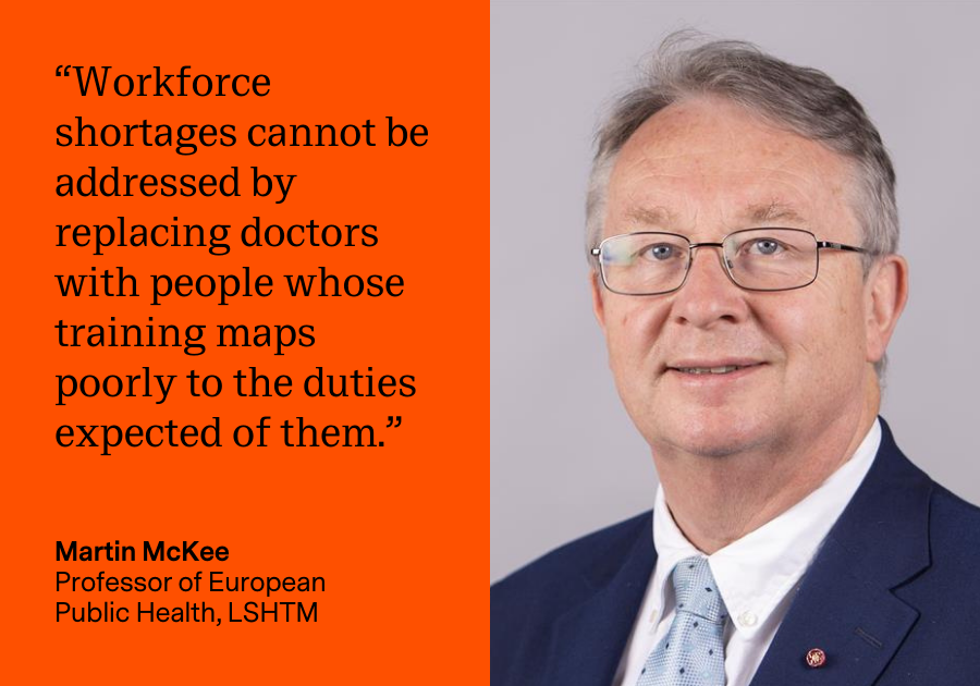 “Workforce shortages cannot be addressed by replacing doctors with people whose training maps poorly to the duties expected of them.” Martin McKee, Professor of European Public Health, LSHTM “Workforce shortages cannot be addressed by replacing doctors with people whose training maps poorly to the duties expected of them.” Martin McKee, Professor of European Public Health, LSHTM