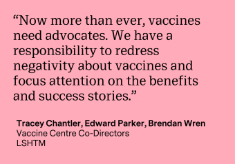 “Now more than ever, vaccines need advocates. We have a responsibility to redress negativity about vaccines and focus attention on the benefits and success stories.” Quote by the Vaccine Centre Co-Directors